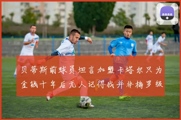 贝蒂斯前球员坦言加盟卡塔尔只为金钱十年后无人记得我并非梅罗级别
