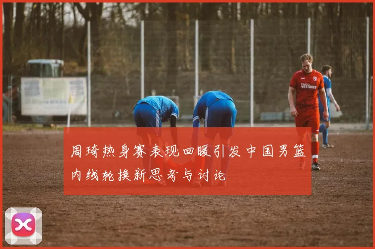周琦热身赛表现回暖引发中国男篮内线轮换新思考与讨论