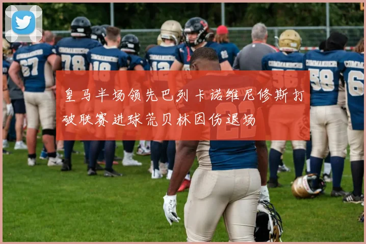 皇马半场领先巴列卡诺维尼修斯打破联赛进球荒贝林因伤退场