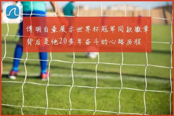 傅明自豪展示世界杯冠军同款徽章背后是他20多年奋斗的心路历程
