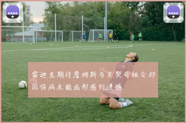 雷迪克期待詹姆斯与东契奇组合却因伤病未能成形感到遗憾