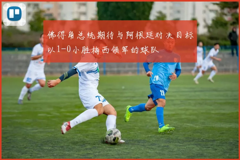 佛得角总统期待与阿根廷对决目标以1-0小胜梅西领军的球队