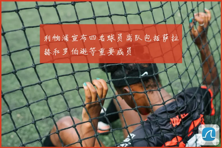 利物浦宣布四名球员离队包括萨拉赫和罗伯逊等重要成员
