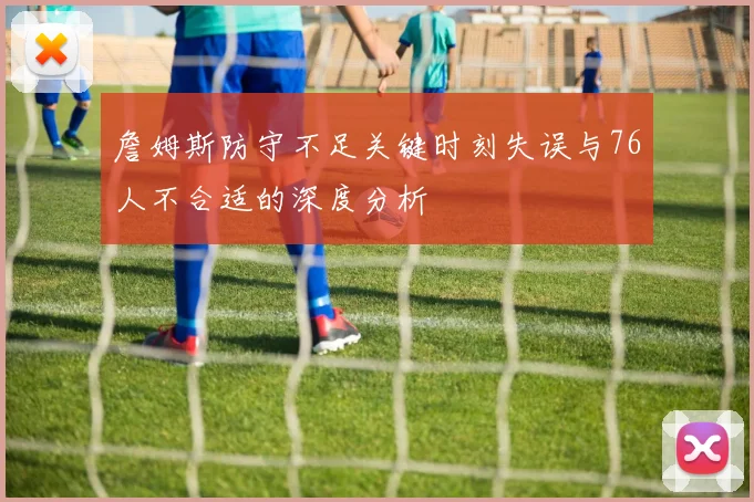 詹姆斯防守不足关键时刻失误与76人不合适的深度分析