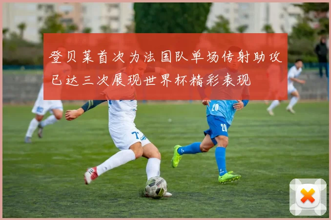 登贝莱首次为法国队单场传射助攻已达三次展现世界杯精彩表现