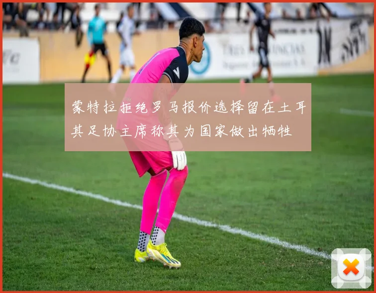蒙特拉拒绝罗马报价选择留在土耳其足协主席称其为国家做出牺牲
