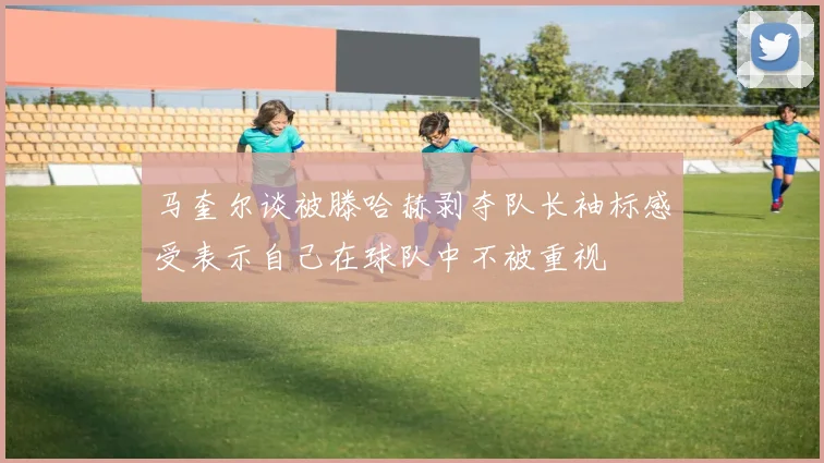 马奎尔谈被滕哈赫剥夺队长袖标感受表示自己在球队中不被重视