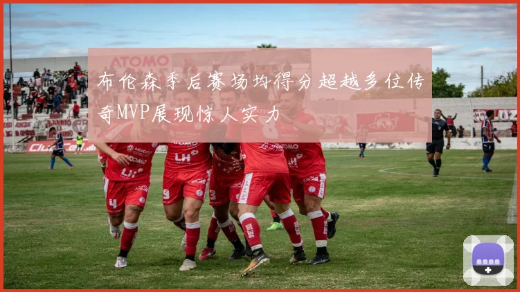 布伦森季后赛场均得分超越多位传奇MVP展现惊人实力