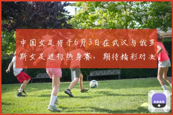 中国女足将于6月3日在武汉与俄罗斯女足进行热身赛，期待精彩对决