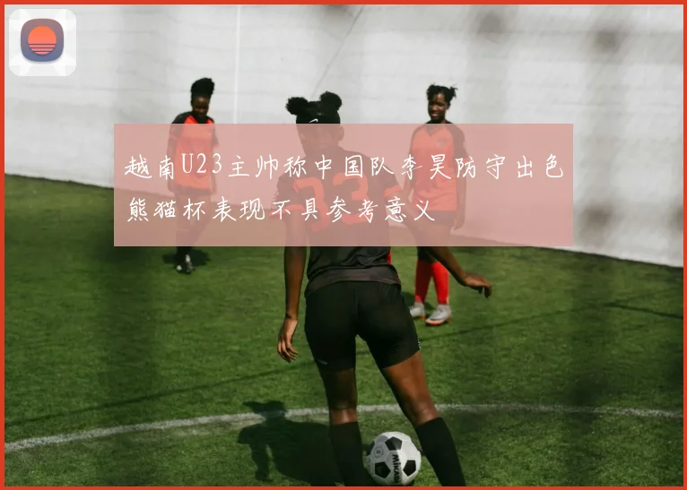 越南U23主帅称中国队李昊防守出色熊猫杯表现不具参考意义