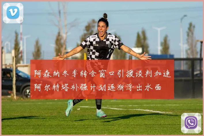 阿森纳冬季转会窗口引援谈判加速阿尔特塔补强计划逐渐浮出水面