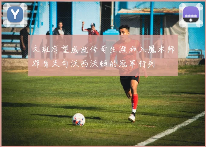 文班有望成就传奇生涯加入魔术师邓肯天勾沃西沃顿的冠军行列