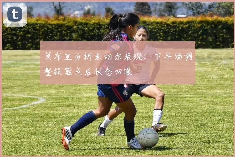 莫布里分析米切尔表现：下半场调整投篮点后状态回暖