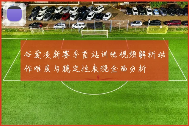 谷爱凌新赛季首站训练视频解析动作难度与稳定性表现全面分析