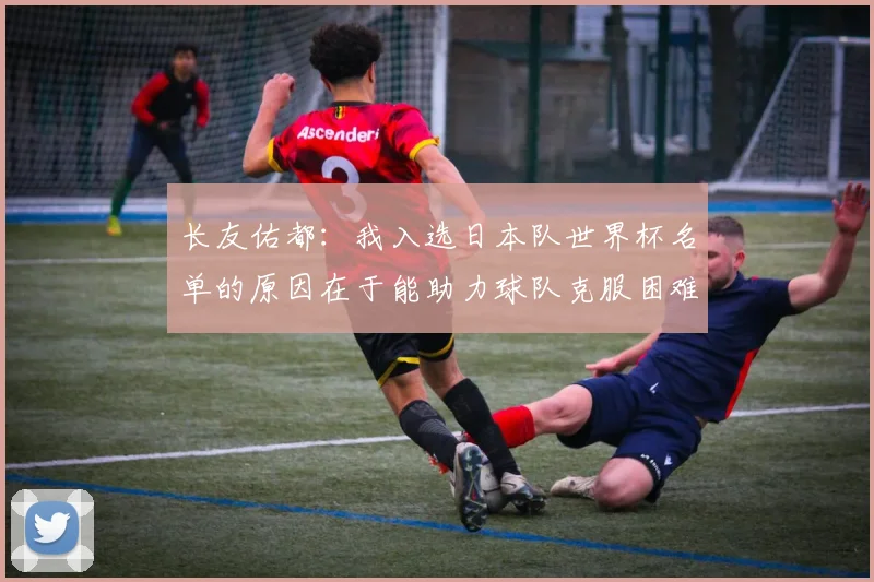 长友佑都：我入选日本队世界杯名单的原因在于能助力球队克服困难