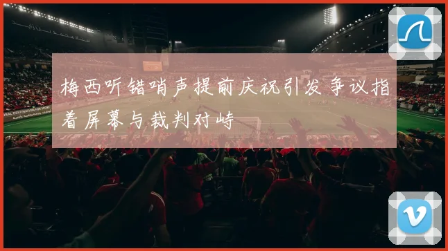 梅西听错哨声提前庆祝引发争议指着屏幕与裁判对峙