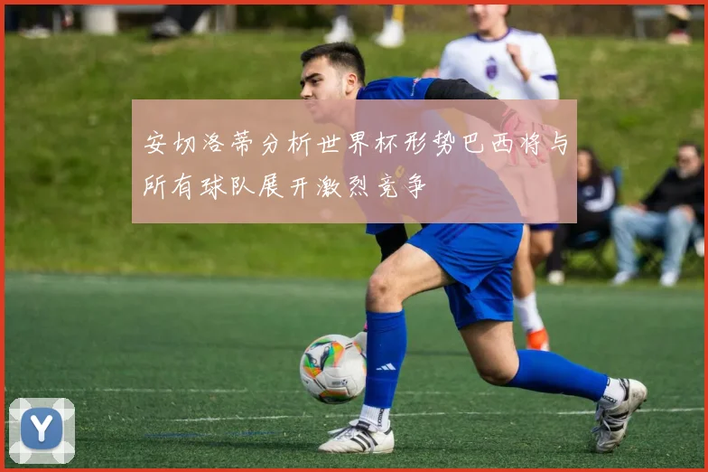 安切洛蒂分析世界杯形势巴西将与所有球队展开激烈竞争