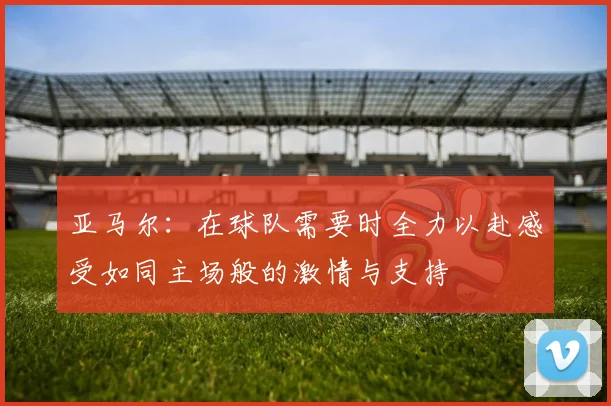 亚马尔：在球队需要时全力以赴感受如同主场般的激情与支持