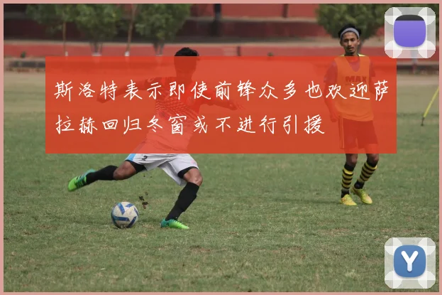 斯洛特表示即使前锋众多也欢迎萨拉赫回归冬窗或不进行引援