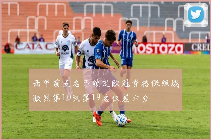 西甲前五名已锁定欧冠资格保级战激烈第10到第19名仅差六分