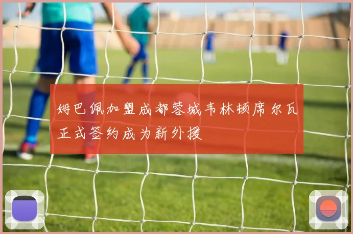姆巴佩加盟成都蓉城韦林顿席尔瓦正式签约成为新外援