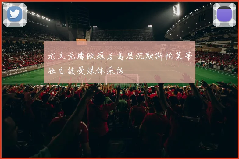 尤文无缘欧冠后高层沉默斯帕莱蒂独自接受媒体采访