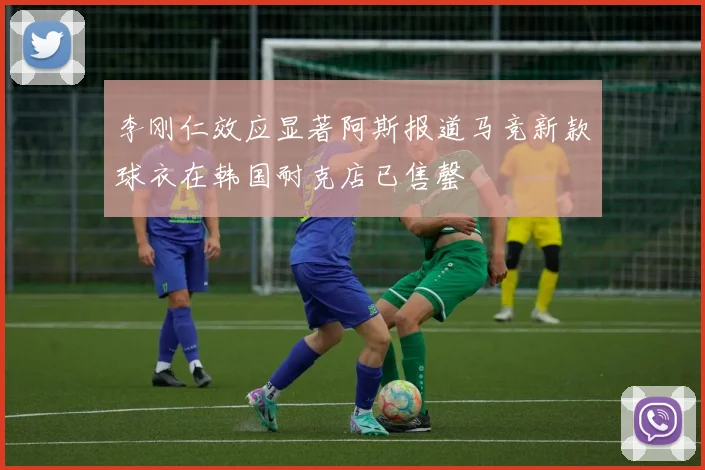 李刚仁效应显著阿斯报道马竞新款球衣在韩国耐克店已售罄
