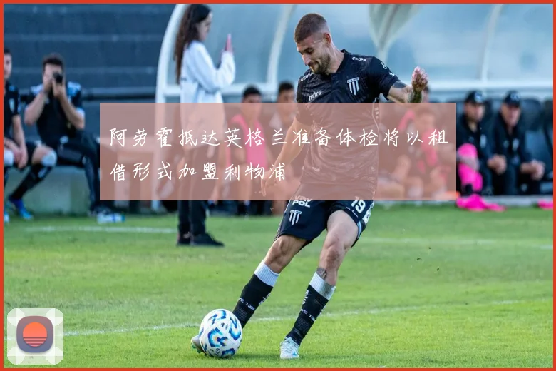 阿劳霍抵达英格兰准备体检将以租借形式加盟利物浦