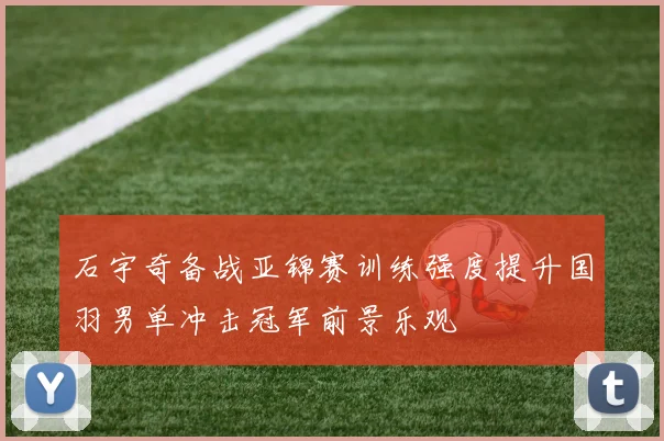 石宇奇备战亚锦赛训练强度提升国羽男单冲击冠军前景乐观