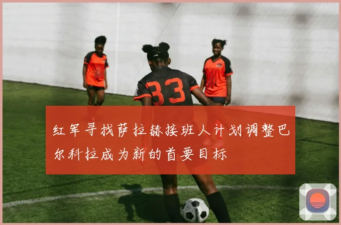 红军寻找萨拉赫接班人计划调整巴尔科拉成为新的首要目标